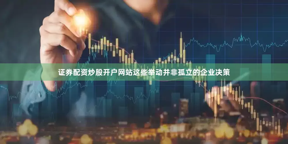 证券配资炒股开户网站这些举动并非孤立的企业决策